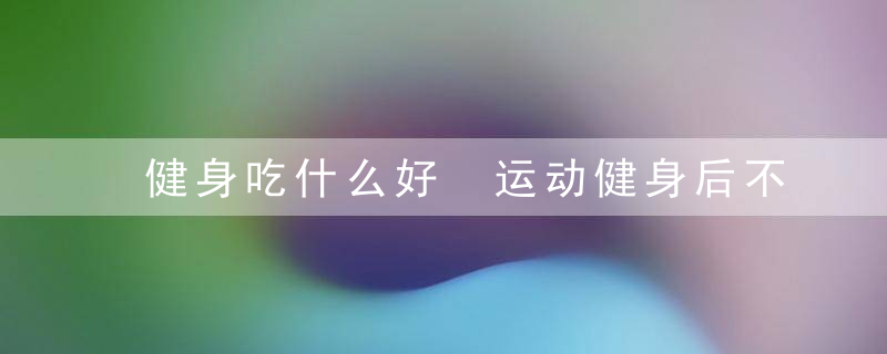 健身吃什么好 运动健身后不宜马上进食健身吃些什么好健身后吃什么